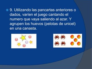  9. Utilizando las pancartas anteriores o 
dados, varíen el juego cantando el 
numero que vaya saliendo al azar. Y 
agrupen los huevos (pelotas de unicel) 
en una canasta. 
 