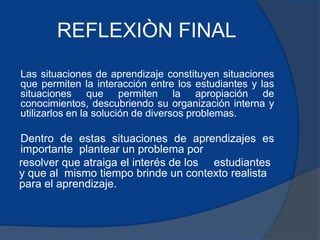 REFLEXIÒN FINAL 
Las situaciones de aprendizaje constituyen situaciones 
que permiten la interacción entre los estudiantes y las 
situaciones que permiten la apropiación de 
conocimientos, descubriendo su organización interna y 
utilizarlos en la solución de diversos problemas. 
Dentro de estas situaciones de aprendizajes es 
importante plantear un problema por 
resolver que atraiga el interés de los estudiantes 
y que al mismo tiempo brinde un contexto realista 
para el aprendizaje. 
 