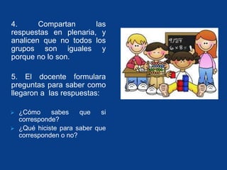 4. Compartan las 
respuestas en plenaria, y 
analicen que no todos los 
grupos son iguales y 
porque no lo son. 
5. El docente formulara 
preguntas para saber como 
llegaron a las respuestas: 
 ¿Cómo sabes que si 
corresponde? 
 ¿Qué hiciste para saber que 
corresponden o no? 
 