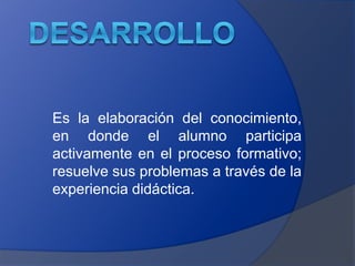 Es la elaboración del conocimiento, 
en donde el alumno participa 
activamente en el proceso formativo; 
resuelve sus problemas a través de la 
experiencia didáctica. 
 