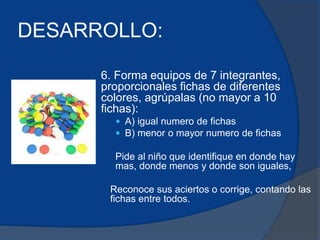 DESARROLLO: 
6. Forma equipos de 7 integrantes, 
proporcionales fichas de diferentes 
colores, agrúpalas (no mayor a 10 
fichas): 
 A) igual numero de fichas 
 B) menor o mayor numero de fichas 
Pide al niño que identifique en donde hay 
mas, donde menos y donde son iguales, 
Reconoce sus aciertos o corrige, contando las 
fichas entre todos. 
 