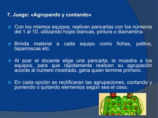 7. Juego: «Agrupando y contando» 
 Con los mismos equipos, realicen pancartas con los números 
del 1 al 10, utilizando hojas blancas, pintura o diamantina. 
 Brinda material a cada equipo como fichas, palitos, 
taparroscas etc. 
 Al azar el docente elige una pancarta, la muestra a los 
equipos, para que rápidamente realicen su agrupación 
acorde al numero mostrado, gana quien termine primero. 
 En cada opción se rectificaran las agrupaciones, contando y 
poniendo o quitando elementos según sea el caso. 
 