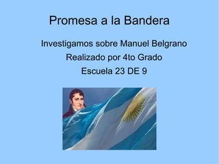 Promesa a la Bandera
Investigamos sobre Manuel Belgrano
Realizado por 4to Grado
Escuela 23 DE 9
 