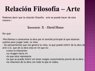 Podemos decir que la relación filosofía - arte se puede hacer de esta
manera :


                       Inocencio X - David Hume
Por que:

-Percibimos o conocemos la obra por el sentido principal al que estamos
sujetos para juzgar todo, la vista.
- los pensamientos que nos genera la vista, lo que puedo inferir de la obra de
arte o lo que de la obra esta en mi que es:
    •como la interpreto
    •su imagen hacia mi
    •lo que esta representa
    •lo que se puede inferir sin tener ningún conocimiento previo de la obra .
    •la relaciono de la obra con todo lo que la rodea.
 