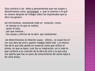 Esto conlleva a las ideas y pensamientos que nos surgen y
denominamos como principales y que se asocien a lo que
se conoce después de indagar sobre las inquietudes que la
obra nos genero.

Así terminamos analizando todo en conjunto como:
- el tiempo en el que se realizó.
- quien lo hizo.
- por que motivos .
- las causas y efectos de la obra que analizamos .

 Así determinamos la relación causa – efecto, la causa fue el
ver una obra de arte y querer indagar sobre ella y el efecto
fue de lo que ella quedo en nosotros como que utilizo el
pintor, en que se baso, cual fue su inspiración, en si todo lo
que conllevo a la creación de la obra de arte y lo que esta
nos aporto que fue un poco de conocimiento de varios tipos o
de varia áreas.
 