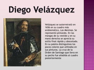 Velázquez se autorretrató en
1656 en su cuadro más
emblemático, Las Meninas. Se
representó pintando. En las
mangas de su vestido y en su
mano derecha se aprecia su
estilo final rápido y abocetado.
En su paleta distinguimos los
pocos colores que utilizaba en
sus pinturas. La cruz de la
Orden de Santiago que lleva en
su pecho fue añadida al cuadro
posteriormente
 