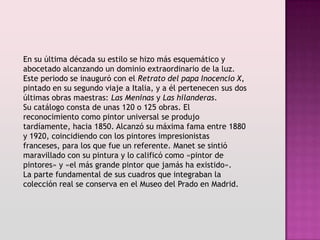 En su última década su estilo se hizo más esquemático y
abocetado alcanzando un dominio extraordinario de la luz.
Este periodo se inauguró con el Retrato del papa Inocencio X,
pintado en su segundo viaje a Italia, y a él pertenecen sus dos
últimas obras maestras: Las Meninas y Las hilanderas.
Su catálogo consta de unas 120 o 125 obras. El
reconocimiento como pintor universal se produjo
tardíamente, hacia 1850. Alcanzó su máxima fama entre 1880
y 1920, coincidiendo con los pintores impresionistas
franceses, para los que fue un referente. Manet se sintió
maravillado con su pintura y lo calificó como «pintor de
pintores» y «el más grande pintor que jamás ha existido».
La parte fundamental de sus cuadros que integraban la
colección real se conserva en el Museo del Prado en Madrid.
 