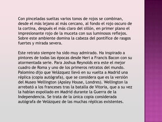 Con pinceladas sueltas varios tonos de rojos se combinan,
desde el más lejano al más cercano, al fondo el rojo oscuro de
la cortina, después el más claro del sillón, en primer plano el
impresionante rojo de la muceta con sus luminosos reflejos.
Sobre este ambiente domina la cabeza del pontífice de rasgos
fuertes y mirada severa.

Este retrato siempre ha sido muy admirado. Ha inspirado a
pintores de todas las épocas desde Neri a Francis Bacon con su
atormentada serie. Para Joshua Reynolds era este el mejor
cuadro de Roma y uno de los primeros retratos del mundo.
Palomino dijo que Velázquez llevó en su vuelta a Madrid una
réplica (copia autógrafa), que se considera que es la versión
del Museo Wellington (Apsley House, Londres). Wellington la
arrebató a los franceses tras la batalla de Vitoria, que a su vez
la habían expoliado en Madrid durante la Guerra de la
Independencia. Se trata de la única copia considerada
autógrafa de Velázquez de las muchas réplicas existentes.
 