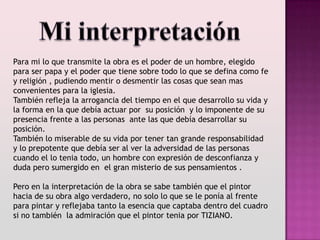 Para mi lo que transmite la obra es el poder de un hombre, elegido
para ser papa y el poder que tiene sobre todo lo que se defina como fe
y religión , pudiendo mentir o desmentir las cosas que sean mas
convenientes para la iglesia.
También refleja la arrogancia del tiempo en el que desarrollo su vida y
la forma en la que debía actuar por su posición y lo imponente de su
presencia frente a las personas ante las que debía desarrollar su
posición.
También lo miserable de su vida por tener tan grande responsabilidad
y lo prepotente que debía ser al ver la adversidad de las personas
cuando el lo tenia todo, un hombre con expresión de desconfianza y
duda pero sumergido en el gran misterio de sus pensamientos .

Pero en la interpretación de la obra se sabe también que el pintor
hacia de su obra algo verdadero, no solo lo que se le ponía al frente
para pintar y reflejaba tanto la esencia que captaba dentro del cuadro
si no también la admiración que el pintor tenia por TIZIANO.
 