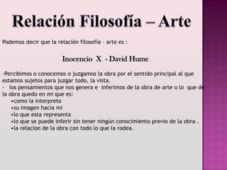 Podemos decir que la relación filosofía – arte es :


                        Inocencio X - David Hume
-Percibimos o conocemos o juzgamos la obra por el sentido principal al que
estamos sujetos para juzgar todo, la vista.
- los pensamientos que nos genera e inferimos de la obra de arte o lo que de
la obra quedo en mi que es:
    •como la interpreto
    •su imagen hacia mi
    •lo que esta representa
    •lo que se puede inferir sin tener ningún conocimiento previo de la obra .
    •la relacion de la obra con todo lo que la rodea.
 