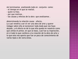 Así terminamos analizando todo en conjunto como:
- el tiempo en el que se realizó.
- quien lo hizo.
- por que motivos .
- las causas y efectos de la obra que analizamos .

determinando la relación causa – efecto,
La cual vendría a ser el ver una obra de arte y querer
indagar sobre ella al esclarecer toda duda que nos haya
dejado y el efecto es de lo que ella quedo en nosotros como
que utilizo el pintor, en que se baso, cual fue su inspiración,
en si todo lo que conllevo a la creación de la obra de arte y
lo que esta nos aporto que fue un poco de conocimiento de
varios tipos o de varia áreas.
 