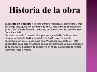 El Retrato de Inocencio X es una pintura realizada al óleo sobre lienzo
por Diego Velázquez, en el verano de 1650. Actualmente se encuentra
en la Galería Doria Pamphili de Roma, también conocida como Palazzo
Doria-Pamphili
El cuadro se realizó durante el segundo viaje a Italia de Velázquez
entre principios de 1649 y mediados de 1651. Hay constancia
documental de que el papa posó para Velázquez en agosto de 1650
El pontífice posó para Velázquez porque seguramente ya era consciente
de su maestría; hubieron de conocerse en 1625, cuando siendo nuncio
Inocencio viajó a Madrid.
 