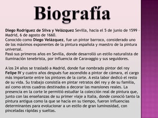 Diego Rodríguez de Silva y Velázquez Sevilla, hacia el 5 de junio de 1599 –
Madrid, 6 de agosto de 1660.
Conocido como Diego Velázquez, fue un pintor barroco, considerado uno
de los máximos exponentes de la pintura española y maestro de la pintura
universal.
Pasó sus primeros años en Sevilla, donde desarrolló un estilo naturalista de
iluminación tenebrista, por influencia de Caravaggio y sus seguidores.

A los 24 años se trasladó a Madrid, donde fue nombrado pintor del rey
Felipe IV y cuatro años después fue ascendido a pintor de cámara, el cargo
más importante entre los pintores de la corte. A esta labor dedicó el resto
de su vida. Su trabajo consistía en pintar retratos del rey y de su familia,
así como otros cuadros destinados a decorar las mansiones reales. La
presencia en la corte le permitió estudiar la colección real de pintura que,
junto con las enseñanzas de su primer viaje a Italia, donde conoció tanto la
pintura antigua como la que se hacía en su tiempo, fueron influencias
determinantes para evolucionar a un estilo de gran luminosidad, con
pinceladas rápidas y sueltas.
 