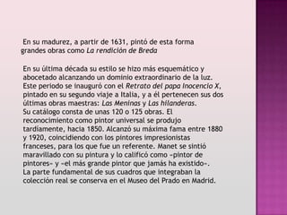 En su madurez, a partir de 1631, pintó de esta forma
grandes obras como La rendición de Breda

En su última década su estilo se hizo más esquemático y
abocetado alcanzando un dominio extraordinario de la luz.
Este periodo se inauguró con el Retrato del papa Inocencio X,
pintado en su segundo viaje a Italia, y a él pertenecen sus dos
últimas obras maestras: Las Meninas y Las hilanderas.
Su catálogo consta de unas 120 o 125 obras. El
reconocimiento como pintor universal se produjo
tardíamente, hacia 1850. Alcanzó su máxima fama entre 1880
y 1920, coincidiendo con los pintores impresionistas
franceses, para los que fue un referente. Manet se sintió
maravillado con su pintura y lo calificó como «pintor de
pintores» y «el más grande pintor que jamás ha existido».
La parte fundamental de sus cuadros que integraban la
colección real se conserva en el Museo del Prado en Madrid.
 