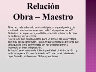 El retrato más aclamado en vida del pintor y que sigue hoy día
suscitando admiración, es el que realizó al papa Inocencio X.
Pintado en su segundo viaje a Italia, el artista estaba en la cima
de su fama y de su técnica.
No era fácil que el papa posase para un pintor, era un privilegio
que muy pocos conseguían. Para Enriqueta Harris las pinturas que
Velázquez le llevó como regalo del rey debieron poner a
Inocencio en buena disposición.
Se inspiró en el retrato de Julio II que Rafael pintó hacia 1511, y
en la interpretación que de éste hizo Tiziano en el retrato del
papa Paulo III, ambos muy célebres y copiados.
 