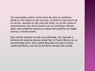 Con pinceladas sueltas varios tonos de rojos se combinan,
desde el más lejano al más cercano, al fondo el rojo oscuro de
la cortina, después el más claro del sillón, en primer plano el
impresionante rojo de la muceta con sus luminosos reflejos.
Sobre este ambiente domina la cabeza del pontífice de rasgos
fuertes y mirada severa.

Este retrato siempre ha sido muy admirado. Ha inspirado a
pintores de todas las épocas desde Neri a Francis Bacon con su
atormentada serie. Para Joshua Reynolds era este el mejor
cuadro de Roma y uno de los primeros retratos del mundo.
 