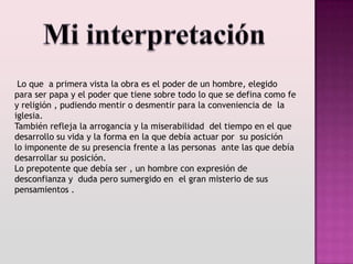 Lo que a primera vista la obra es el poder de un hombre, elegido
para ser papa y el poder que tiene sobre todo lo que se defina como fe
y religión , pudiendo mentir o desmentir para la conveniencia de la
iglesia.
También refleja la arrogancia y la miserabilidad del tiempo en el que
desarrollo su vida y la forma en la que debía actuar por su posición
lo imponente de su presencia frente a las personas ante las que debía
desarrollar su posición.
Lo prepotente que debía ser , un hombre con expresión de
desconfianza y duda pero sumergido en el gran misterio de sus
pensamientos .
 