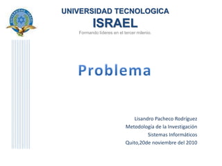 UNIVERSIDAD TECNOLOGICA
ISRAEL
Formando líderes en el tercer milenio.
Lisandro Pacheco Rodríguez
Metodología de la Investigación
Sistemas Informáticos
Quito,20de noviembre del 2010
 