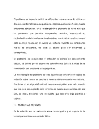 El problema se lo puede definir de diferentes maneras o se lo utiliza en
diferentes alternativas como problemas lógicos, problemas físicos, hasta
problemas personales. En la investigación el problema es nada más que
un problema que permite comprender, asimilar, conceptualizar,
contextualizar sistemas bien estructurados y cuasi estructurados, ya que
esta permite relacionar el sujeto un sistema viviente en condiciones
reales de existencia, de igual al objeto para ser observado y
conceptuado.
El problema es comprender y entender la ciencia de conocimiento
casual, se define por el objeto de conocimiento que se plantea en la
formulación del problema y subpreguntas.
La metodología del problema es todo aquello que convierte en objeto de
reflexión sobre la cual se percibe la necesidad de conocerla y estudiarla.
Problema no es algo disfuncional molesto o negativo sino todo aquello
que insiste a ser conocido pero teniendo en cuenta que su utilización sea
útil, es decir, buscando una respuesta que resuelva algo práctico o
teórico.
1.- PROBLEMAS COMUNES
Es la relación de rol existente entre investigador y el sujeto de la
investigación tiene un aspecto ético.
 