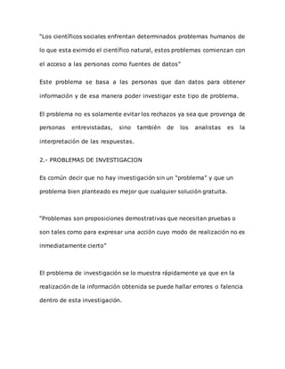 “Los científicos sociales enfrentan determinados problemas humanos de
lo que esta eximido el científico natural, estos problemas comienzan con
el acceso a las personas como fuentes de datos”
Este problema se basa a las personas que dan datos para obtener
información y de esa manera poder investigar este tipo de problema.
El problema no es solamente evitar los rechazos ya sea que provenga de
personas entrevistadas, sino también de los analistas es la
interpretación de las respuestas.
2.- PROBLEMAS DE INVESTIGACION
Es común decir que no hay investigación sin un “problema” y que un
problema bien planteado es mejor que cualquier solución gratuita.
“Problemas son proposiciones demostrativas que necesitan pruebas o
son tales como para expresar una acción cuyo modo de realización no es
inmediatamente cierto”
El problema de investigación se lo muestra rápidamente ya que en la
realización de la información obtenida se puede hallar errores o falencia
dentro de esta investigación.
 
