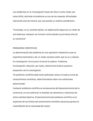 Los problemas en la investigación hacen de ella en cierto modo una
tarea difícil, delimitar el problema es una de las mayores dificultades
realizando esta de manera que sea posible un análisis satisfactorio.
“Investigar, en su sentido radical, sin adjetivación alguna es un modo de
actividad que cualquier ser humano utiliza desde sus primeros días de
su existencia”
PROBLEMAS CIENTIFICOS
La determinación del problema es una operación mediante la cual se
especifica claramente y de un modo concreto sobre qué se va a realizar
la investigación. Es el punto inicial de la cadena: Problema,
Investigación, Solución; por tanto, determinará toda la posterior
proyección de la investigación.
“El problema científico debe tener profundas raíces en toda la suma de
conocimientos científicos, debe formularse sobre una solida base
determinada”
Cualquier problema científico es consecuencia del desconocimiento de la
existencia, en una esfera de la realidad, de elementos y relaciones de
dicha realidad objetiva. El planteamiento del problema científico es la
expresión de los límites del conocimiento científico actual que genera la
insatisfacción de la necesidad del sujeto.
 