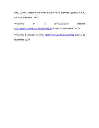 Katz, Daniel. “Métodos de investigación en las ciencias sociales” Chile,
editorial el conejo, 2000
“Problema en la Investigación” internet
http://www.uazuay.edu.ec/bibliotecas acceso 30 noviembre 2010
“Problema científico” internet http://www.eumed.net/libros acceso 30
noviembre 2010
 