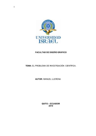 1
FACULTAD DE DISEÑO GRÁFICO
TEMA: EL PROBLEMA DE INVESTIGACIÓN CIENTIFICA.
AUTOR: MANUEL LLERENA
QUITO – ECUADOR
2010
 