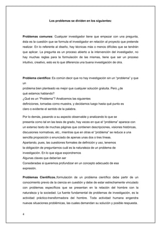 Los problemas se dividen en los siguientes:




Problemas comunes: Cualquier investigador tiene que empezar con una pregunta,
ésta es la cuestión que se formula el investigador en relación al proyecto que pretende
realizar. En lo referente al diseño, hay técnicas más o menos difíciles que se tendrán
que aplicar. La pregunta es un proceso abierto a la intervención del investigador, no
hay muchas reglas para la formulación de las mismas, tiene que ser un proceso
intuitivo, creativo, esto es lo que diferencia una buena investigación de otra.




Problema cientifico: Es común decir que no hay investigación sin un “problema” y que
un
problema bien planteado es mejor que cualquier solución gratuita. Pero ¿de
qué estamos hablando?
¿Qué es un “Problema”? Analicemos las siguientes
definiciones, tomadas como muestra, y decidamos luego hasta qué punto es
claro o evidente el sentido de la palabra.

Por lo demás, pasando a su aspecto observable y analizando lo que se
presenta como tal en las tesis de grado, hay veces en que el “problema” aparece con
un extenso texto de muchas páginas que contienen descripciones, visiones históricas,
discusiones normativas, etc., mientras que en otras el “problema” se reduce a una
sencilla proposición o enunciado de apenas unas dos o tres líneas.
Apartando, pues, las cuestiones formales de definición y uso, tenemos
la obligación de preguntarnos cuál es la naturaleza de un problema de
investigación. En lo que sigue expondremos
Algunas claves que deberían ser
Consideradas si queremos profundizar en un concepto adecuado de esa
expresión.


Problemas Cientificos.:formulación de un problema científico debe partir de un
conocimiento previo de la ciencia en cuestión y debe de estar estrechamente vinculado
con problemas específicos que se presentan en la relación del hombre con la
naturaleza y la sociedad. La fuente fundamental de problemas de investigación, es la
actividad práctico-transformadora del hombre. Toda actividad humana engendra
nuevas situaciones problémicas, las cuales demandan su solución y posible respuesta.


4
 