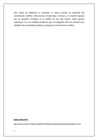 Otra fuente de problemas lo constituye el mismo proceso de desarrollo del
conocimiento científico; dicho proceso resulta largo y tortuoso y va dejando lagunas
que es necesario completar en la medida de que este avance. Estas lagunas
constituyen a su vez múltiples problemas que el investigador debe de enfrentar para
satisfacer las necesidades prácticas y enriquecer el conocimiento científico.




BIBLIOGRAFIA

http://www.eumed.net/libros/2008a/347/Clases%20de%20problemas%20eticos.htm


5
 