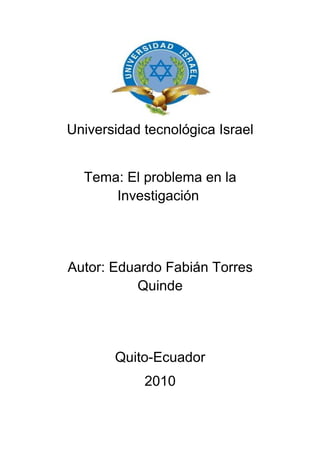 Universidad tecnológica Israel


  Tema: El problema en la
      Investigación




Autor: Eduardo Fabián Torres
          Quinde




       Quito-Ecuador
            2010
 
