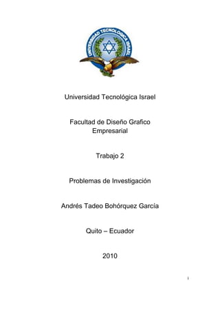 Universidad Tecnológica Israel<br />Facultad de Diseño Grafico                                           Empresarial<br />Trabajo 2<br />Problemas de Investigación<br />Andrés Tadeo Bohórquez García<br />Quito – Ecuador<br />2010<br />i<br />Indice<br />Introducción………………………………………………………….. 3<br />Problemas de Investigación…………………………………………4<br />Comunes.<br />Investigación.<br />Científicos.<br />Bibliografía…………………………………………………………….5<br />ii<br />INTRODUCCION<br />En este trabajo nos permite enfocar los problemas que tenemos al investigar un tema o un informe. <br />También nos indica que debemos escoger un tema que ya este analizado para intentar determinar la solución.<br />3<br />TIPOS DE PROBLEMAS<br />PROBLEMAS COMUNES<br />Este problema tiene como objetivo el de no tener bases de recolección de información del internet de libros fichas y de mas lugares de investigación.<br />PROBLEMAS DE  INVESTIGACION<br />Este problema nos indica que se puede tomar un problema existente y deberá estar terminada la solución, con los medios de investigación como por ejemplo la con el conocimiento nuevo o también con la razón o la experiencia que uno tiene sobre el tema.<br />“los problemas pueden a veces estar referidos a carencias objetivas, desconocimiento de síntomas, causas, efectos, relaciones, procesos o indicadores que den cuenta de la línea de base o situación de partida de cualquier esfuerzo investigativo.”1<br />PRBLEMAS CIENTIFICOS<br />“Todo problema no es científico: los problemas científicos son exclusivamente aquellos que se plantean sobre un ‘transfondos’2 científicos y se estudian con medios científicos y con el objetivo primario de incrementar nuestro conocimiento.”3<br />Si el problema es practico que teórico entonces la ciencia es aplicada a tecnología y no de ciencia pura.<br />http://www.slideshare.net/napa/el-problema-de-investigacin<br />Es lo que no se ve en el texto, el informe de la investigación pero se puede explicar.<br />http://www.slideshare.net/napa/el-problema-de-investigacin<br />4<br />BIBLIOGRAFIA<br />http://www.slideshare.net/napa/el-problema-de-investigacin<br />5<br />