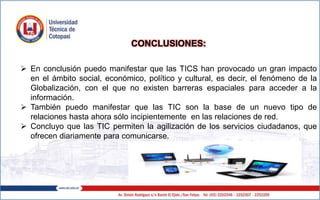 CONCLUSIONES:
 En conclusión puedo manifestar que las TICS han provocado un gran impacto
en el ámbito social, económico, político y cultural, es decir, el fenómeno de la
Globalización, con el que no existen barreras espaciales para acceder a la
información.
 También puedo manifestar que las TIC son la base de un nuevo tipo de
relaciones hasta ahora sólo incipientemente en las relaciones de red.
 Concluyo que las TIC permiten la agilización de los servicios ciudadanos, que
ofrecen diariamente para comunicarse.
 