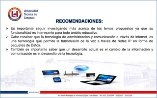 RECOMENDACIONES:
 Es importante seguir investigando más acerca de los temas propuestos ya que su
funcionalidad es interesante para todo ámbito educativo.
 Cabe recalcar que la tecnología de administración y comunicación a través de internet, es
una tecnología que permite la transmisión de la voz a través de redes IP en forma de
paquetes de Datos.
 También es importante saber que un desarrollo actual es el cambio de la información y
comunicación es el desarrollo de la tecnología.
 