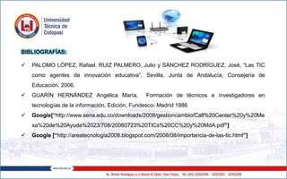 BIBLIOGRAFÍAS:
 PALOMO LÓPEZ, Rafael, RUIZ PALMERO, Julio y SÁNCHEZ RODRÍGUEZ, José, “Las TIC
como agentes de innovación educativa”, Sevilla, Junta de Andalucía, Consejería de
Educación, 2006.
 GUARÍN HERNÁNDEZ Angélica María, Formación de técnicos e investigadores en
tecnologías de la información, Edición, Fundesco- Madrid 1986
 Google[“http://www.sena.edu.co/downloads/2008/gestioncambio/Call%20Center%20y%20Me
sa%20de%20Ayuda%2023/708/20080723%20TICs%20CC%20y%20MdA.pdf”]
 Google [“http://areatecnologia2008.blogspot.com/2008/08/importancia-de-las-tic.html”]
 