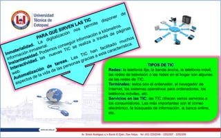 TIPOS DE TIC
Redes: la telefonía fija, la banda ancha, la telefonía móvil,
las redes de televisión o las redes en el hogar son algunas
de las redes de TIC.
Terminales: estos son el ordenador, el navegador de
Internet, los sistemas operativos para ordenadores, los
teléfonos móviles, etc.
Servicios en las TIC: las TIC ofrecen varios servicios a
los consumidores. Los más importantes son el correo
electrónico, la búsqueda de información, la banca online,
etc.
 