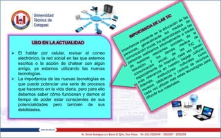 USO EN LA ACTUALIDAD
 El hablar por celular, revisar el correo
electrónico, la red social en las que estemos
escritos o la acción de chatear con algún
amigo, ya estamos utilizando las nuevas
tecnologías.
 La importancia de las nuevas tecnologías es
que puede potenciar una serie de procesos
que hacemos en la vida diaria, pero para ello
debemos saber cómo funcionan y darnos el
tiempo de poder estar conscientes de sus
potencialidades pero también de sus
debilidades.
 