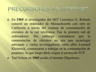 PRECURSORES DE INTERNETEn 1965 el investigador del MIT Lawrence G. Roberts conectó un ordenador de Massachusetts con otro en California a través del sistema de commutación de circuitos de la red telefónica. Fue la primera red de ordenadores. Sin embargo constataron que la commutación de circuitos no era una tecnología adecuada y varios investigadores, entre ellos Leonard Kleinrock, comenzaron a trabajar en la commutación de paquetes, lo que luego daría origen al protocolo TCP.Ted Nelson en 1965 acuño el término Hipertexto.