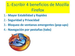 1.-Escribir 4 beneficios de MozillaFirefox 1.- Mayor Estabilidad y Rapidez 2.- Seguridad y Privacidad 3.- Bloqueo de ventanas emergentes (pop-ups) 4.- Navegación por pestañas (tabs) 