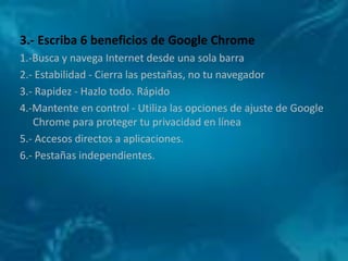 3.- Escriba 6 beneficios de Google Chrome
1.-Busca y navega Internet desde una sola barra
2.- Estabilidad - Cierra las pestañas, no tu navegador
3.- Rapidez - Hazlo todo. Rápido
4.-Mantente en control - Utiliza las opciones de ajuste de Google
   Chrome para proteger tu privacidad en línea
5.- Accesos directos a aplicaciones.
6.- Pestañas independientes.
 