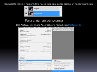 Haga doble clic en el nombre de la nueva capa para poder escribir un nombre para ésta




                   Para crear un panorama
           Elija Archivo, seleccione Automatizar y haga clic en Photomerge
 