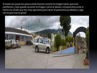 Si todos los pasos los pasos están hechos recorte la imagen hasta que este
satisfecho y solo queda recortar la imagen como lo desee y el panorama estar a
hecho no olvide que hay mas opciones para hacer el panorama pruébelas y siga
con la que mas le guste
 