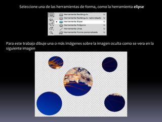Seleccione una de las herramientas de forma, como la herramienta elipse




Para este trabajo dibuje una o más imágenes sobre la imagen oculta como se vera en la
siguiente imagen
 