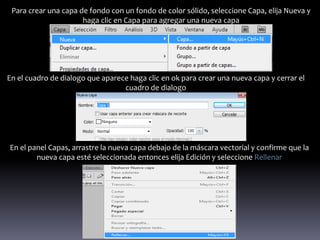Para crear una capa de fondo con un fondo de color sólido, seleccione Capa, elija Nueva y
                      haga clic en Capa para agregar una nueva capa




En el cuadro de dialogo que aparece haga clic en ok para crear una nueva capa y cerrar el
                                  cuadro de dialogo




En el panel Capas, arrastre la nueva capa debajo de la máscara vectorial y confirme que la
        nueva capa esté seleccionada entonces elija Edición y seleccione Rellenar
 