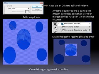 Haga clic en OK para aplicar el relleno

                           Arrastre el cursor sobre la parte de la
                           imagen que desea conservar y cree un
Relleno aplicado           margen este se hace con la herramienta
                           recortar




                           Para completar el recorte presione enter




      Cierre la imagen y guarde los cambios
 
