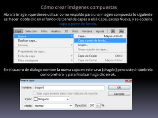 Cómo crear imágenes compuestas
Abra la imagen que desee utilizar como respaldo para una imagen compuesta lo siguiente
es: hacer doble clic en el fondo del panel de capas o elija Capa, escoja Nueva, y seleccione
                                  capa a partir de fondo.




En el cuadro de dialogo nombre la nueva capa en este caso (dragón) pero usted nómbrela
                      como prefiera y para finalizar haga clic en ok.
 