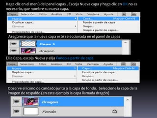 Haga clic en el menú del panel capas , Escoja Nueva capa y haga clic en OK no es
necesario, que nombre su nueva capa.




 Asegúrese que la nueva capa esté seleccionada en el panel de capas




Elija Capa, escoja Nueva y elija Fondo a partir de capa




 Observe el ícono de candado junto a la capa de fondo. Seleccione la capa de la
 imagen de respaldo (en este ejemplo la capa llamada dragón)
 