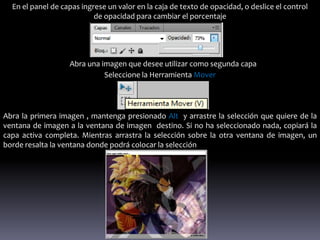 En el panel de capas ingrese un valor en la caja de texto de opacidad, o deslice el control
                           de opacidad para cambiar el porcentaje




                   Abra una imagen que desee utilizar como segunda capa
                             Seleccione la Herramienta Mover




Abra la primera imagen , mantenga presionado Alt y arrastre la selección que quiere de la
ventana de imagen a la ventana de imagen destino. Si no ha seleccionado nada, copiará la
capa activa completa. Mientras arrastra la selección sobre la otra ventana de imagen, un
borde resalta la ventana donde podrá colocar la selección
 