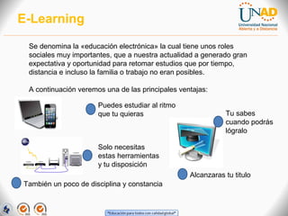 E-Learning
Se denomina la «educación electrónica» la cual tiene unos roles
sociales muy importantes, que a nuestra actualidad a generado gran
expectativa y oportunidad para retomar estudios que por tiempo,
distancia e incluso la familia o trabajo no eran posibles.
A continuación veremos una de las principales ventajas:
Puedes estudiar al ritmo
que tu quieras

Tu sabes
cuando podrás
lógralo

Solo necesitas
estas herramientas
y tu disposición
Alcanzaras tu titulo
También un poco de disciplina y constancia

 