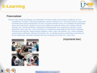 E-Learning
Potencialidad
Gracias a las nuevas tecnologías, los estudiantes "en línea" pueden comunicarse y colaborar con sus
compañeros "de clase" y docentes (profesores, tutores, mentores, etc.), de forma síncrona o asíncrona,
sin limitaciones espacio-temporales. Es decir, se puede entender como una modalidad de aprendizaje
dentro de la educación a distancia en la que se utilizan las redes de datos como medios (Internet,
intranets, etc.), las herramientas o aplicaciones hipertextuales como soporte (por ejemplo, correo
electrónico, web, chat, etc. ) y los contenidos y/o unidades de aprendizaje en línea como materiales
formativos (por ejemplo, desde simples imágenes, audio, video, documentos, etc., hasta complejas
producciones multimedia, "píldoras formativas", etc.; sin olvidarnos de los contenidos construidos de
forma colaborativa, derivados del desarrollo de la conocida como Web 2.0 ), entre otros.

(importante leer)

 