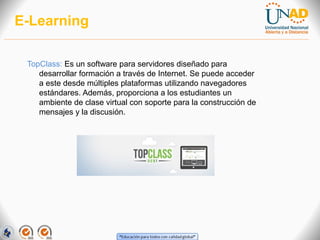 E-Learning
TopClass: Es un software para servidores diseñado para
desarrollar formación a través de Internet. Se puede acceder
a este desde múltiples plataformas utilizando navegadores
estándares. Además, proporciona a los estudiantes un
ambiente de clase virtual con soporte para la construcción de
mensajes y la discusión.

 